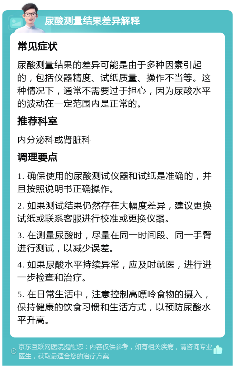 尿酸测量结果差异解释 常见症状 尿酸测量结果的差异可能是由于多种因素引起的，包括仪器精度、试纸质量、操作不当等。这种情况下，通常不需要过于担心，因为尿酸水平的波动在一定范围内是正常的。 推荐科室 内分泌科或肾脏科 调理要点 1. 确保使用的尿酸测试仪器和试纸是准确的，并且按照说明书正确操作。 2. 如果测试结果仍然存在大幅度差异，建议更换试纸或联系客服进行校准或更换仪器。 3. 在测量尿酸时，尽量在同一时间段、同一手臂进行测试，以减少误差。 4. 如果尿酸水平持续异常，应及时就医，进行进一步检查和治疗。 5. 在日常生活中，注意控制高嘌呤食物的摄入，保持健康的饮食习惯和生活方式，以预防尿酸水平升高。