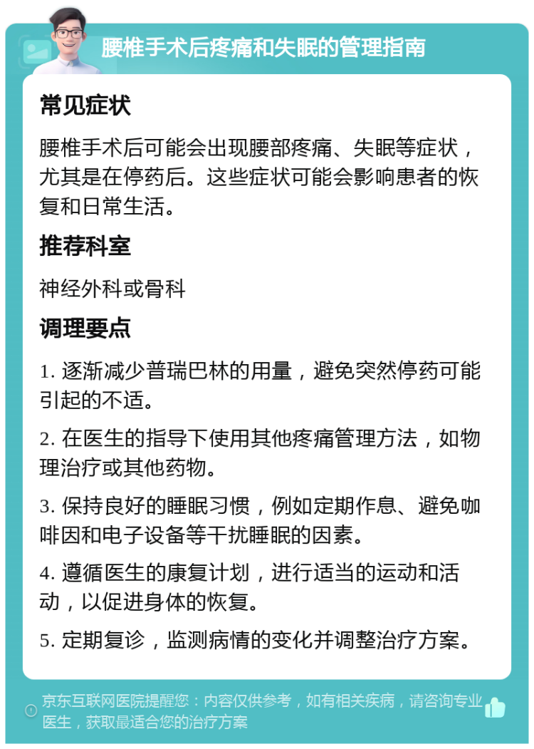 腰椎手术后疼痛和失眠的管理指南 常见症状 腰椎手术后可能会出现腰部疼痛、失眠等症状，尤其是在停药后。这些症状可能会影响患者的恢复和日常生活。 推荐科室 神经外科或骨科 调理要点 1. 逐渐减少普瑞巴林的用量，避免突然停药可能引起的不适。 2. 在医生的指导下使用其他疼痛管理方法，如物理治疗或其他药物。 3. 保持良好的睡眠习惯，例如定期作息、避免咖啡因和电子设备等干扰睡眠的因素。 4. 遵循医生的康复计划，进行适当的运动和活动，以促进身体的恢复。 5. 定期复诊，监测病情的变化并调整治疗方案。