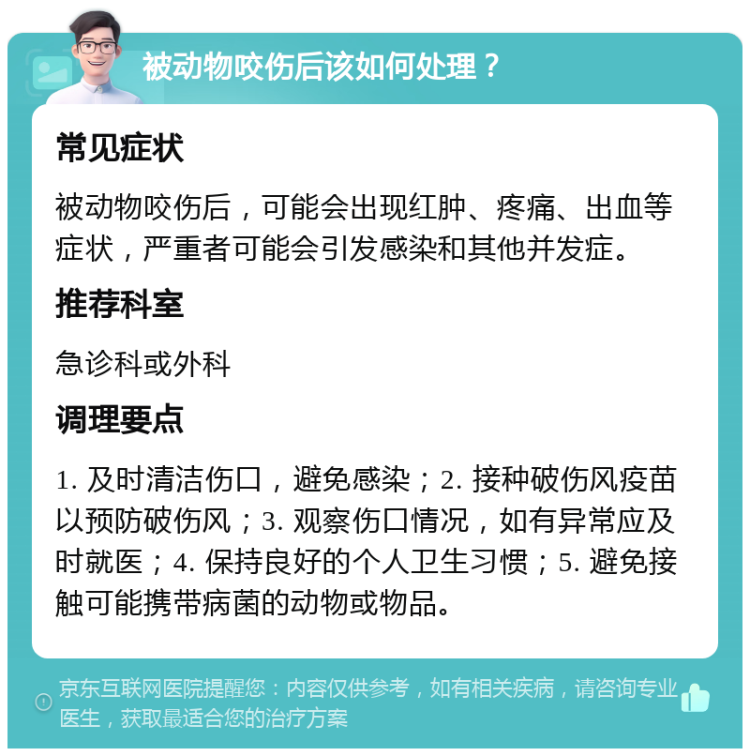 被动物咬伤后该如何处理？ 常见症状 被动物咬伤后，可能会出现红肿、疼痛、出血等症状，严重者可能会引发感染和其他并发症。 推荐科室 急诊科或外科 调理要点 1. 及时清洁伤口，避免感染；2. 接种破伤风疫苗以预防破伤风；3. 观察伤口情况，如有异常应及时就医；4. 保持良好的个人卫生习惯；5. 避免接触可能携带病菌的动物或物品。