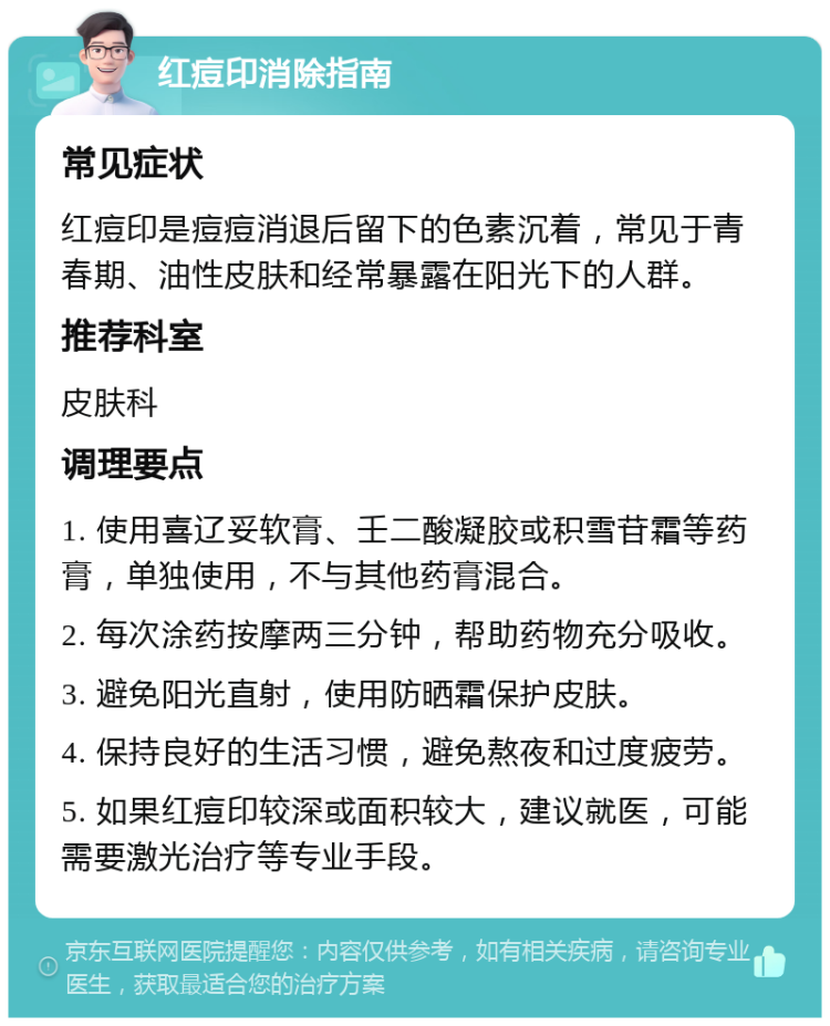 红痘印消除指南 常见症状 红痘印是痘痘消退后留下的色素沉着，常见于青春期、油性皮肤和经常暴露在阳光下的人群。 推荐科室 皮肤科 调理要点 1. 使用喜辽妥软膏、壬二酸凝胶或积雪苷霜等药膏，单独使用，不与其他药膏混合。 2. 每次涂药按摩两三分钟，帮助药物充分吸收。 3. 避免阳光直射，使用防晒霜保护皮肤。 4. 保持良好的生活习惯，避免熬夜和过度疲劳。 5. 如果红痘印较深或面积较大，建议就医，可能需要激光治疗等专业手段。