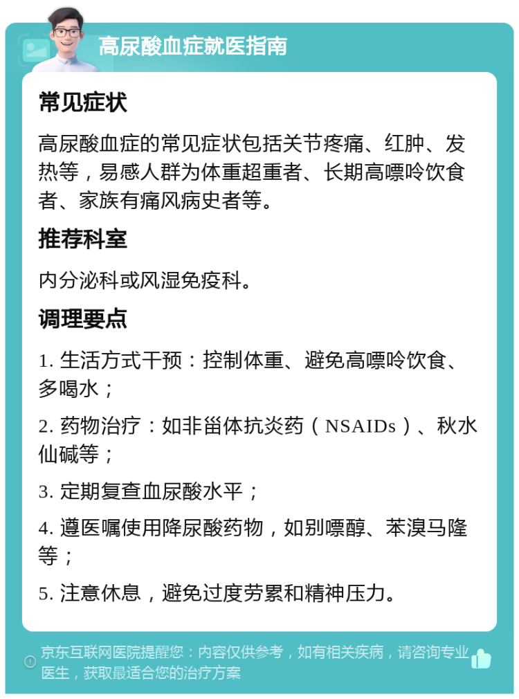 高尿酸血症就医指南 常见症状 高尿酸血症的常见症状包括关节疼痛、红肿、发热等，易感人群为体重超重者、长期高嘌呤饮食者、家族有痛风病史者等。 推荐科室 内分泌科或风湿免疫科。 调理要点 1. 生活方式干预：控制体重、避免高嘌呤饮食、多喝水； 2. 药物治疗：如非甾体抗炎药（NSAIDs）、秋水仙碱等； 3. 定期复查血尿酸水平； 4. 遵医嘱使用降尿酸药物，如别嘌醇、苯溴马隆等； 5. 注意休息，避免过度劳累和精神压力。