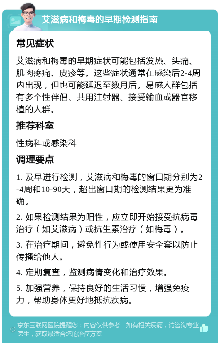 艾滋病和梅毒的早期检测指南 常见症状 艾滋病和梅毒的早期症状可能包括发热、头痛、肌肉疼痛、皮疹等。这些症状通常在感染后2-4周内出现，但也可能延迟至数月后。易感人群包括有多个性伴侣、共用注射器、接受输血或器官移植的人群。 推荐科室 性病科或感染科 调理要点 1. 及早进行检测，艾滋病和梅毒的窗口期分别为2-4周和10-90天，超出窗口期的检测结果更为准确。 2. 如果检测结果为阳性，应立即开始接受抗病毒治疗（如艾滋病）或抗生素治疗（如梅毒）。 3. 在治疗期间，避免性行为或使用安全套以防止传播给他人。 4. 定期复查，监测病情变化和治疗效果。 5. 加强营养，保持良好的生活习惯，增强免疫力，帮助身体更好地抵抗疾病。