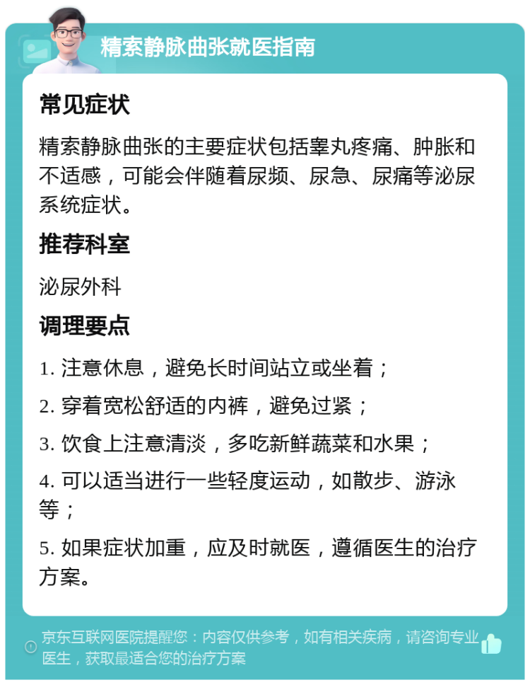 精索静脉曲张就医指南 常见症状 精索静脉曲张的主要症状包括睾丸疼痛、肿胀和不适感，可能会伴随着尿频、尿急、尿痛等泌尿系统症状。 推荐科室 泌尿外科 调理要点 1. 注意休息，避免长时间站立或坐着； 2. 穿着宽松舒适的内裤，避免过紧； 3. 饮食上注意清淡，多吃新鲜蔬菜和水果； 4. 可以适当进行一些轻度运动，如散步、游泳等； 5. 如果症状加重，应及时就医，遵循医生的治疗方案。