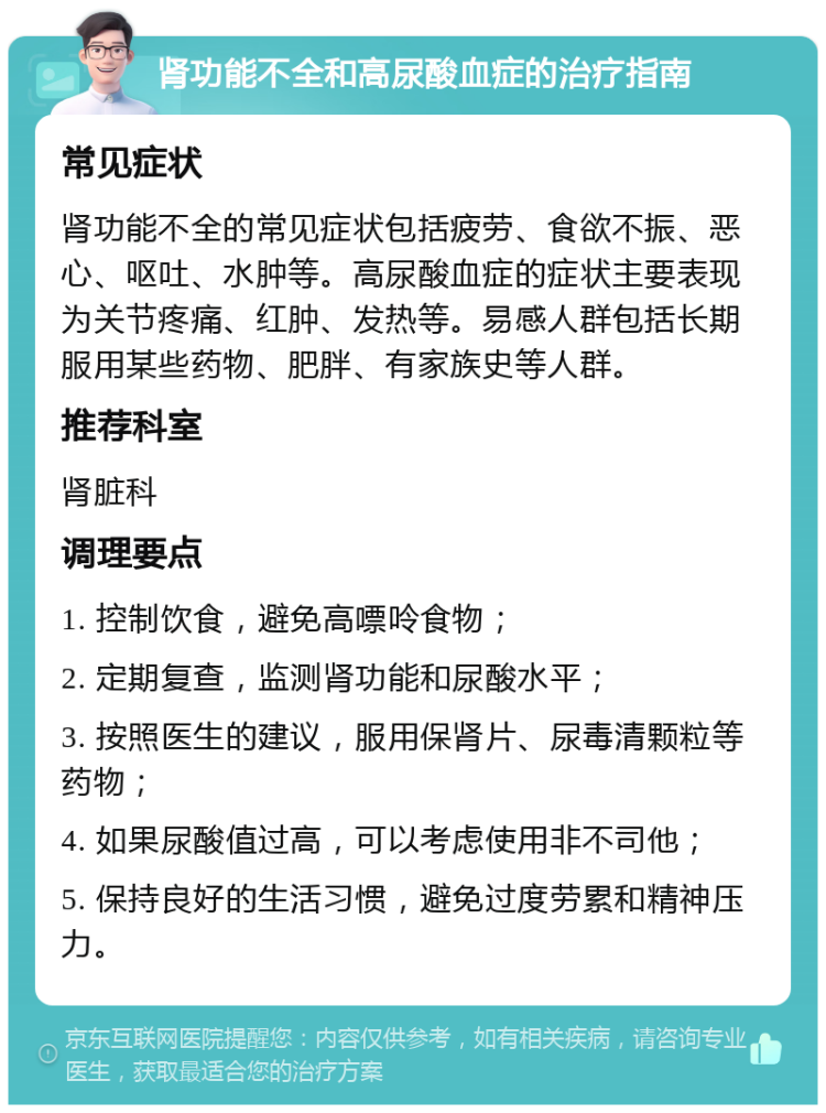 肾功能不全和高尿酸血症的治疗指南 常见症状 肾功能不全的常见症状包括疲劳、食欲不振、恶心、呕吐、水肿等。高尿酸血症的症状主要表现为关节疼痛、红肿、发热等。易感人群包括长期服用某些药物、肥胖、有家族史等人群。 推荐科室 肾脏科 调理要点 1. 控制饮食，避免高嘌呤食物； 2. 定期复查，监测肾功能和尿酸水平； 3. 按照医生的建议，服用保肾片、尿毒清颗粒等药物； 4. 如果尿酸值过高，可以考虑使用非不司他； 5. 保持良好的生活习惯，避免过度劳累和精神压力。