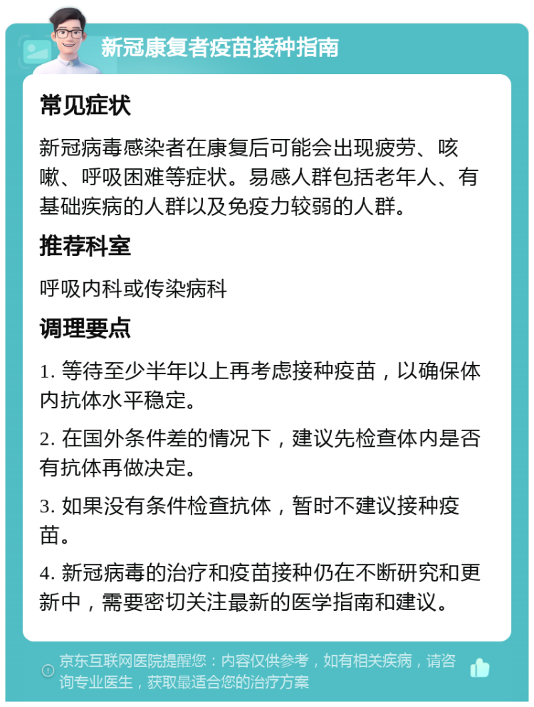 新冠康复者疫苗接种指南 常见症状 新冠病毒感染者在康复后可能会出现疲劳、咳嗽、呼吸困难等症状。易感人群包括老年人、有基础疾病的人群以及免疫力较弱的人群。 推荐科室 呼吸内科或传染病科 调理要点 1. 等待至少半年以上再考虑接种疫苗，以确保体内抗体水平稳定。 2. 在国外条件差的情况下，建议先检查体内是否有抗体再做决定。 3. 如果没有条件检查抗体，暂时不建议接种疫苗。 4. 新冠病毒的治疗和疫苗接种仍在不断研究和更新中，需要密切关注最新的医学指南和建议。