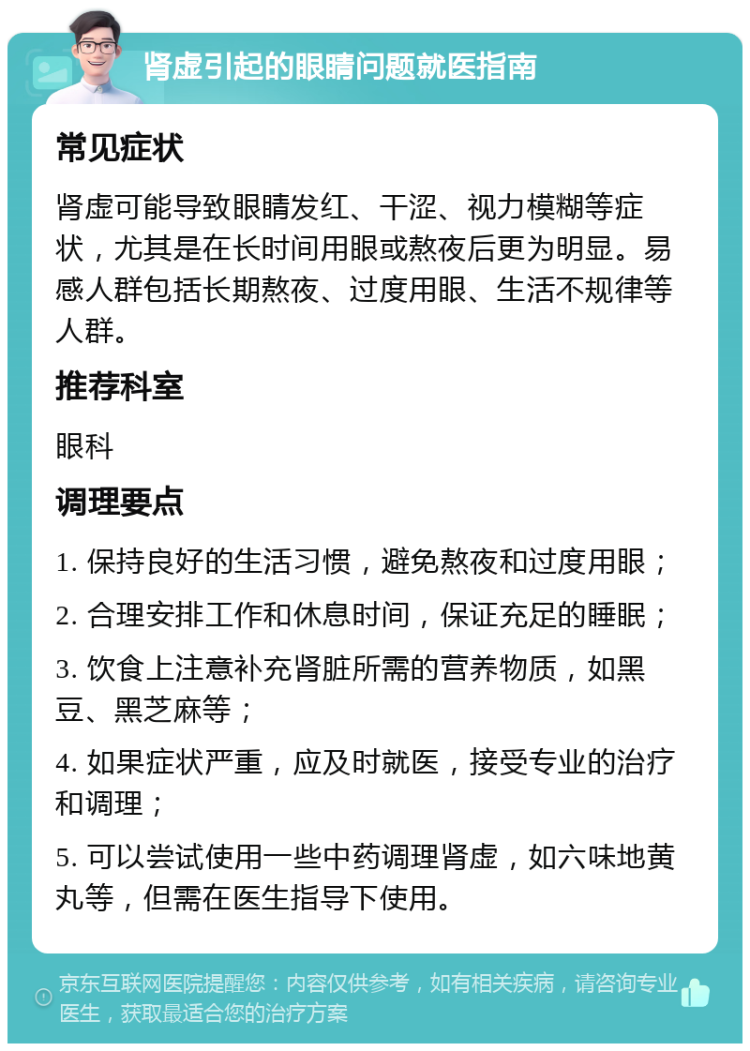 肾虚引起的眼睛问题就医指南 常见症状 肾虚可能导致眼睛发红、干涩、视力模糊等症状，尤其是在长时间用眼或熬夜后更为明显。易感人群包括长期熬夜、过度用眼、生活不规律等人群。 推荐科室 眼科 调理要点 1. 保持良好的生活习惯，避免熬夜和过度用眼； 2. 合理安排工作和休息时间，保证充足的睡眠； 3. 饮食上注意补充肾脏所需的营养物质，如黑豆、黑芝麻等； 4. 如果症状严重，应及时就医，接受专业的治疗和调理； 5. 可以尝试使用一些中药调理肾虚，如六味地黄丸等，但需在医生指导下使用。