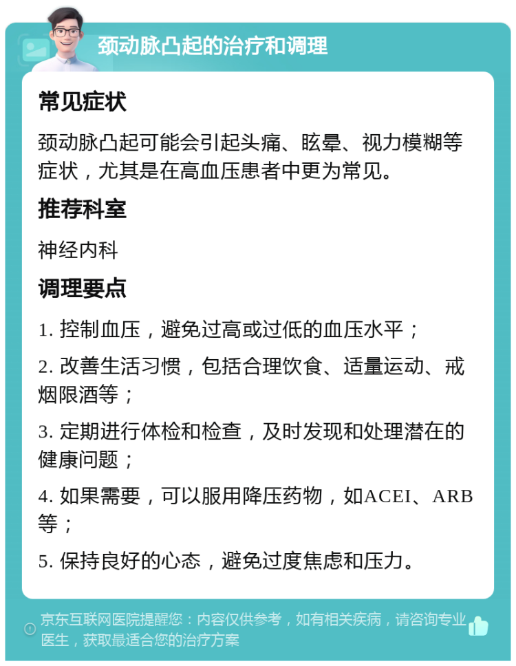 颈动脉凸起的治疗和调理 常见症状 颈动脉凸起可能会引起头痛、眩晕、视力模糊等症状，尤其是在高血压患者中更为常见。 推荐科室 神经内科 调理要点 1. 控制血压，避免过高或过低的血压水平； 2. 改善生活习惯，包括合理饮食、适量运动、戒烟限酒等； 3. 定期进行体检和检查，及时发现和处理潜在的健康问题； 4. 如果需要，可以服用降压药物，如ACEI、ARB等； 5. 保持良好的心态，避免过度焦虑和压力。