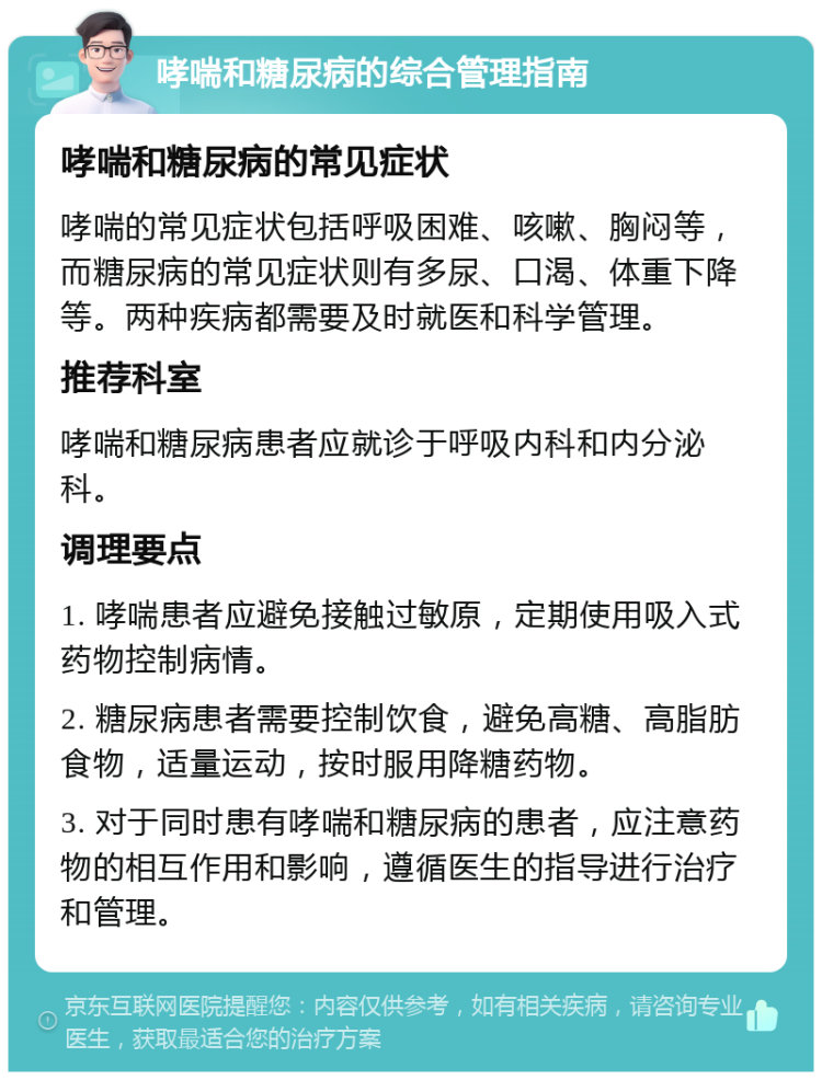 哮喘和糖尿病的综合管理指南 哮喘和糖尿病的常见症状 哮喘的常见症状包括呼吸困难、咳嗽、胸闷等，而糖尿病的常见症状则有多尿、口渴、体重下降等。两种疾病都需要及时就医和科学管理。 推荐科室 哮喘和糖尿病患者应就诊于呼吸内科和内分泌科。 调理要点 1. 哮喘患者应避免接触过敏原，定期使用吸入式药物控制病情。 2. 糖尿病患者需要控制饮食，避免高糖、高脂肪食物，适量运动，按时服用降糖药物。 3. 对于同时患有哮喘和糖尿病的患者，应注意药物的相互作用和影响，遵循医生的指导进行治疗和管理。