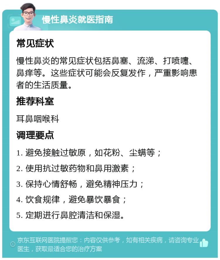 慢性鼻炎就医指南 常见症状 慢性鼻炎的常见症状包括鼻塞、流涕、打喷嚏、鼻痒等。这些症状可能会反复发作，严重影响患者的生活质量。 推荐科室 耳鼻咽喉科 调理要点 1. 避免接触过敏原，如花粉、尘螨等； 2. 使用抗过敏药物和鼻用激素； 3. 保持心情舒畅，避免精神压力； 4. 饮食规律，避免暴饮暴食； 5. 定期进行鼻腔清洁和保湿。