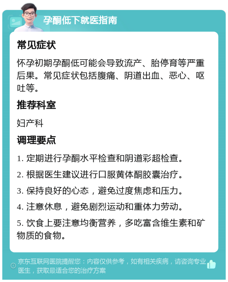 孕酮低下就医指南 常见症状 怀孕初期孕酮低可能会导致流产、胎停育等严重后果。常见症状包括腹痛、阴道出血、恶心、呕吐等。 推荐科室 妇产科 调理要点 1. 定期进行孕酮水平检查和阴道彩超检查。 2. 根据医生建议进行口服黄体酮胶囊治疗。 3. 保持良好的心态，避免过度焦虑和压力。 4. 注意休息，避免剧烈运动和重体力劳动。 5. 饮食上要注意均衡营养，多吃富含维生素和矿物质的食物。