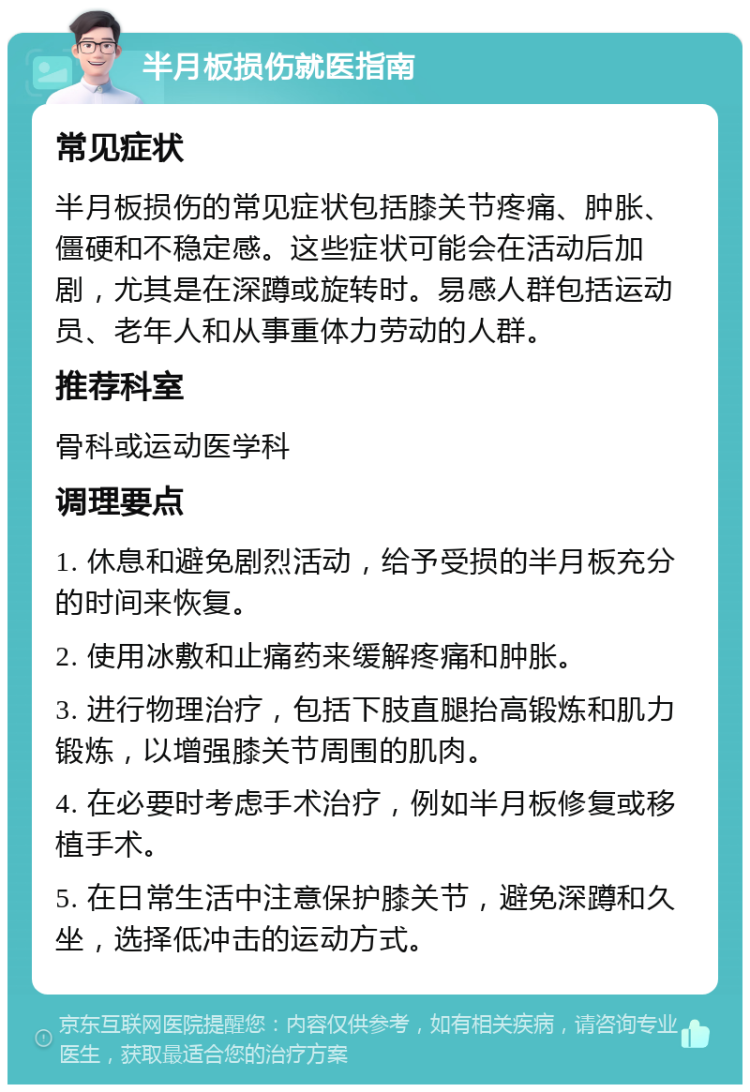 半月板损伤就医指南 常见症状 半月板损伤的常见症状包括膝关节疼痛、肿胀、僵硬和不稳定感。这些症状可能会在活动后加剧，尤其是在深蹲或旋转时。易感人群包括运动员、老年人和从事重体力劳动的人群。 推荐科室 骨科或运动医学科 调理要点 1. 休息和避免剧烈活动，给予受损的半月板充分的时间来恢复。 2. 使用冰敷和止痛药来缓解疼痛和肿胀。 3. 进行物理治疗，包括下肢直腿抬高锻炼和肌力锻炼，以增强膝关节周围的肌肉。 4. 在必要时考虑手术治疗，例如半月板修复或移植手术。 5. 在日常生活中注意保护膝关节，避免深蹲和久坐，选择低冲击的运动方式。