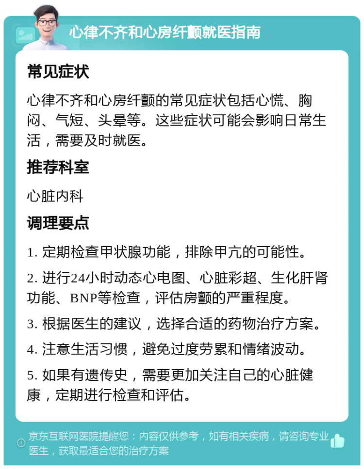 心律不齐和心房纤颤就医指南 常见症状 心律不齐和心房纤颤的常见症状包括心慌、胸闷、气短、头晕等。这些症状可能会影响日常生活，需要及时就医。 推荐科室 心脏内科 调理要点 1. 定期检查甲状腺功能，排除甲亢的可能性。 2. 进行24小时动态心电图、心脏彩超、生化肝肾功能、BNP等检查，评估房颤的严重程度。 3. 根据医生的建议，选择合适的药物治疗方案。 4. 注意生活习惯，避免过度劳累和情绪波动。 5. 如果有遗传史，需要更加关注自己的心脏健康，定期进行检查和评估。