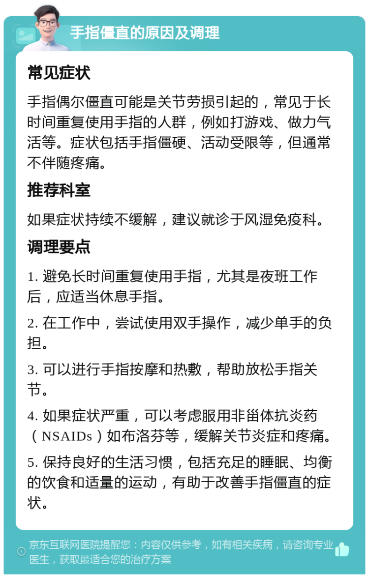 手指僵直的原因及调理 常见症状 手指偶尔僵直可能是关节劳损引起的，常见于长时间重复使用手指的人群，例如打游戏、做力气活等。症状包括手指僵硬、活动受限等，但通常不伴随疼痛。 推荐科室 如果症状持续不缓解，建议就诊于风湿免疫科。 调理要点 1. 避免长时间重复使用手指，尤其是夜班工作后，应适当休息手指。 2. 在工作中，尝试使用双手操作，减少单手的负担。 3. 可以进行手指按摩和热敷，帮助放松手指关节。 4. 如果症状严重，可以考虑服用非甾体抗炎药（NSAIDs）如布洛芬等，缓解关节炎症和疼痛。 5. 保持良好的生活习惯，包括充足的睡眠、均衡的饮食和适量的运动，有助于改善手指僵直的症状。