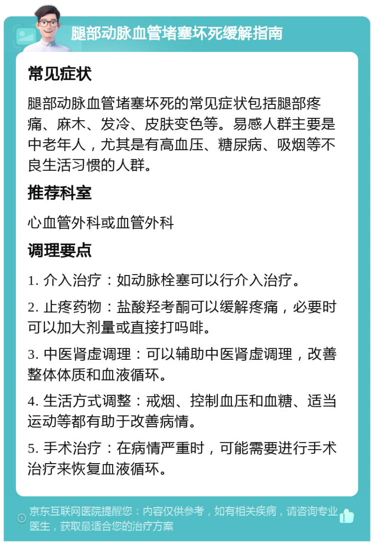 腿部动脉血管堵塞坏死缓解指南 常见症状 腿部动脉血管堵塞坏死的常见症状包括腿部疼痛、麻木、发冷、皮肤变色等。易感人群主要是中老年人，尤其是有高血压、糖尿病、吸烟等不良生活习惯的人群。 推荐科室 心血管外科或血管外科 调理要点 1. 介入治疗：如动脉栓塞可以行介入治疗。 2. 止疼药物：盐酸羟考酮可以缓解疼痛，必要时可以加大剂量或直接打吗啡。 3. 中医肾虚调理：可以辅助中医肾虚调理，改善整体体质和血液循环。 4. 生活方式调整：戒烟、控制血压和血糖、适当运动等都有助于改善病情。 5. 手术治疗：在病情严重时，可能需要进行手术治疗来恢复血液循环。