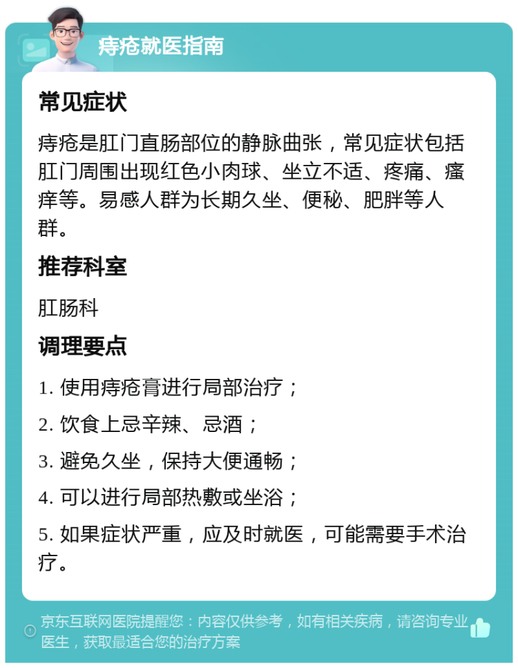 痔疮就医指南 常见症状 痔疮是肛门直肠部位的静脉曲张，常见症状包括肛门周围出现红色小肉球、坐立不适、疼痛、瘙痒等。易感人群为长期久坐、便秘、肥胖等人群。 推荐科室 肛肠科 调理要点 1. 使用痔疮膏进行局部治疗； 2. 饮食上忌辛辣、忌酒； 3. 避免久坐，保持大便通畅； 4. 可以进行局部热敷或坐浴； 5. 如果症状严重，应及时就医，可能需要手术治疗。