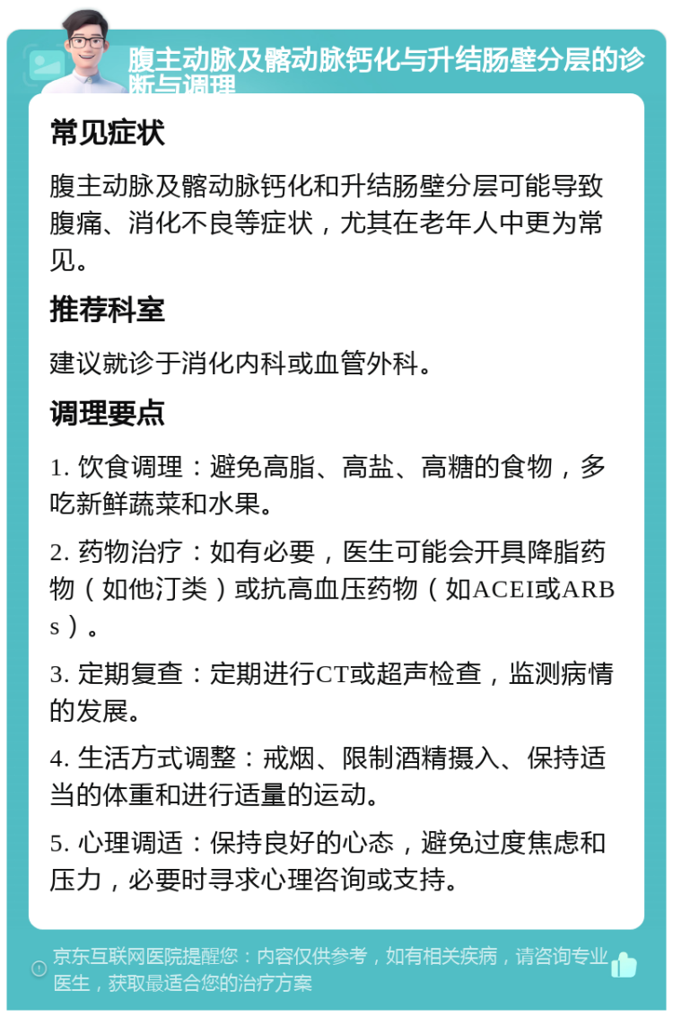 腹主动脉及髂动脉钙化与升结肠壁分层的诊断与调理 常见症状 腹主动脉及髂动脉钙化和升结肠壁分层可能导致腹痛、消化不良等症状，尤其在老年人中更为常见。 推荐科室 建议就诊于消化内科或血管外科。 调理要点 1. 饮食调理：避免高脂、高盐、高糖的食物，多吃新鲜蔬菜和水果。 2. 药物治疗：如有必要，医生可能会开具降脂药物（如他汀类）或抗高血压药物（如ACEI或ARBs）。 3. 定期复查：定期进行CT或超声检查，监测病情的发展。 4. 生活方式调整：戒烟、限制酒精摄入、保持适当的体重和进行适量的运动。 5. 心理调适：保持良好的心态，避免过度焦虑和压力，必要时寻求心理咨询或支持。