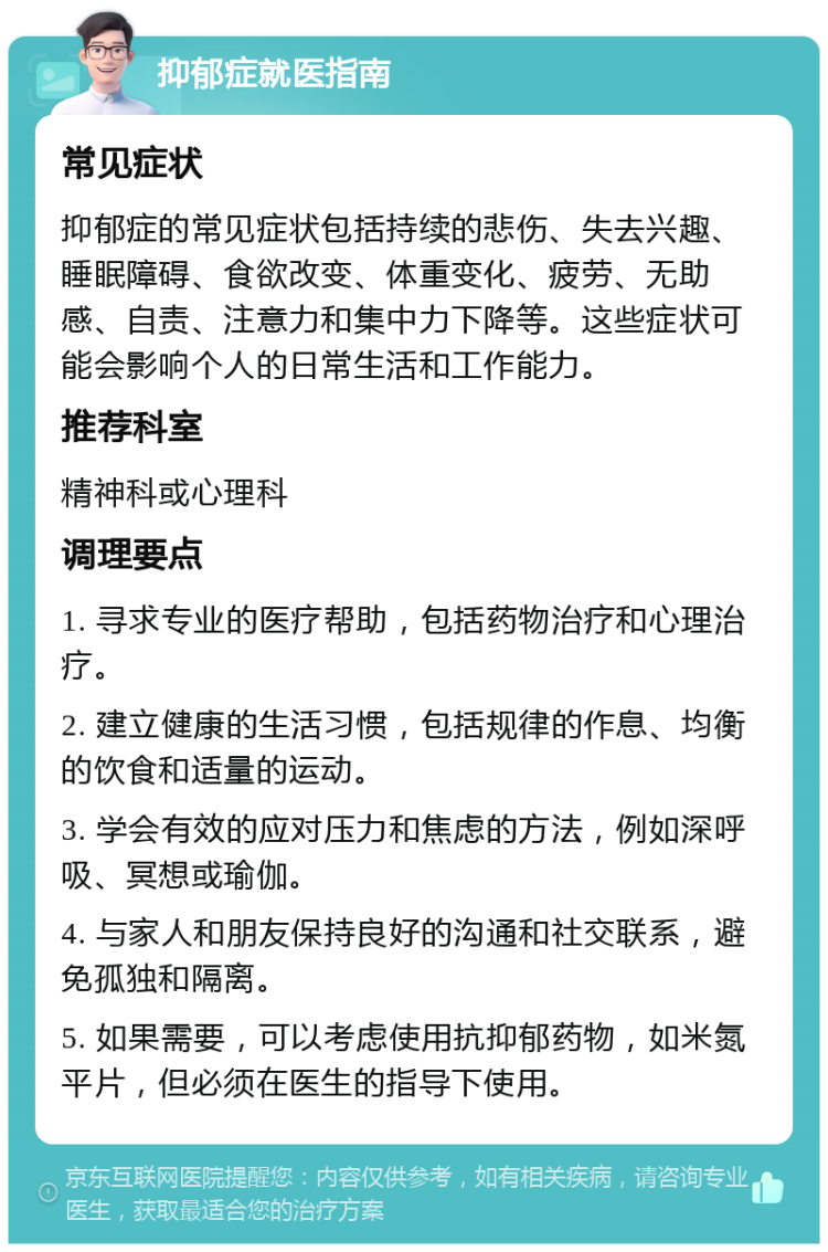 抑郁症就医指南 常见症状 抑郁症的常见症状包括持续的悲伤、失去兴趣、睡眠障碍、食欲改变、体重变化、疲劳、无助感、自责、注意力和集中力下降等。这些症状可能会影响个人的日常生活和工作能力。 推荐科室 精神科或心理科 调理要点 1. 寻求专业的医疗帮助，包括药物治疗和心理治疗。 2. 建立健康的生活习惯，包括规律的作息、均衡的饮食和适量的运动。 3. 学会有效的应对压力和焦虑的方法，例如深呼吸、冥想或瑜伽。 4. 与家人和朋友保持良好的沟通和社交联系，避免孤独和隔离。 5. 如果需要，可以考虑使用抗抑郁药物，如米氮平片，但必须在医生的指导下使用。