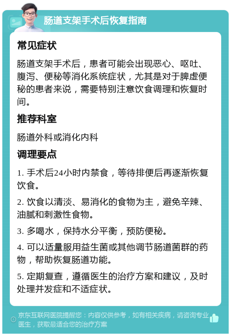 肠道支架手术后恢复指南 常见症状 肠道支架手术后，患者可能会出现恶心、呕吐、腹泻、便秘等消化系统症状，尤其是对于脾虚便秘的患者来说，需要特别注意饮食调理和恢复时间。 推荐科室 肠道外科或消化内科 调理要点 1. 手术后24小时内禁食，等待排便后再逐渐恢复饮食。 2. 饮食以清淡、易消化的食物为主，避免辛辣、油腻和刺激性食物。 3. 多喝水，保持水分平衡，预防便秘。 4. 可以适量服用益生菌或其他调节肠道菌群的药物，帮助恢复肠道功能。 5. 定期复查，遵循医生的治疗方案和建议，及时处理并发症和不适症状。