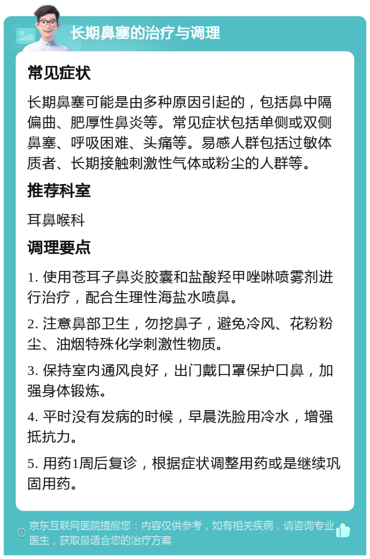 长期鼻塞的治疗与调理 常见症状 长期鼻塞可能是由多种原因引起的，包括鼻中隔偏曲、肥厚性鼻炎等。常见症状包括单侧或双侧鼻塞、呼吸困难、头痛等。易感人群包括过敏体质者、长期接触刺激性气体或粉尘的人群等。 推荐科室 耳鼻喉科 调理要点 1. 使用苍耳子鼻炎胶囊和盐酸羟甲唑啉喷雾剂进行治疗，配合生理性海盐水喷鼻。 2. 注意鼻部卫生，勿挖鼻子，避免冷风、花粉粉尘、油烟特殊化学刺激性物质。 3. 保持室内通风良好，出门戴口罩保护口鼻，加强身体锻炼。 4. 平时没有发病的时候，早晨洗脸用冷水，增强抵抗力。 5. 用药1周后复诊，根据症状调整用药或是继续巩固用药。