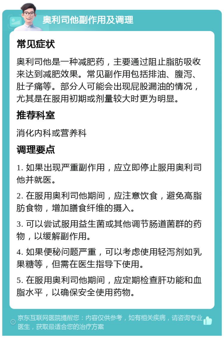 奥利司他副作用及调理 常见症状 奥利司他是一种减肥药，主要通过阻止脂肪吸收来达到减肥效果。常见副作用包括排油、腹泻、肚子痛等。部分人可能会出现屁股漏油的情况，尤其是在服用初期或剂量较大时更为明显。 推荐科室 消化内科或营养科 调理要点 1. 如果出现严重副作用，应立即停止服用奥利司他并就医。 2. 在服用奥利司他期间，应注意饮食，避免高脂肪食物，增加膳食纤维的摄入。 3. 可以尝试服用益生菌或其他调节肠道菌群的药物，以缓解副作用。 4. 如果便秘问题严重，可以考虑使用轻泻剂如乳果糖等，但需在医生指导下使用。 5. 在服用奥利司他期间，应定期检查肝功能和血脂水平，以确保安全使用药物。