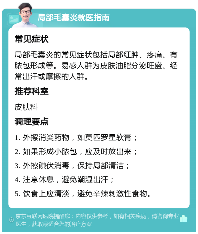 局部毛囊炎就医指南 常见症状 局部毛囊炎的常见症状包括局部红肿、疼痛、有脓包形成等。易感人群为皮肤油脂分泌旺盛、经常出汗或摩擦的人群。 推荐科室 皮肤科 调理要点 1. 外擦消炎药物，如莫匹罗星软膏； 2. 如果形成小脓包，应及时放出来； 3. 外擦碘伏消毒，保持局部清洁； 4. 注意休息，避免潮湿出汗； 5. 饮食上应清淡，避免辛辣刺激性食物。