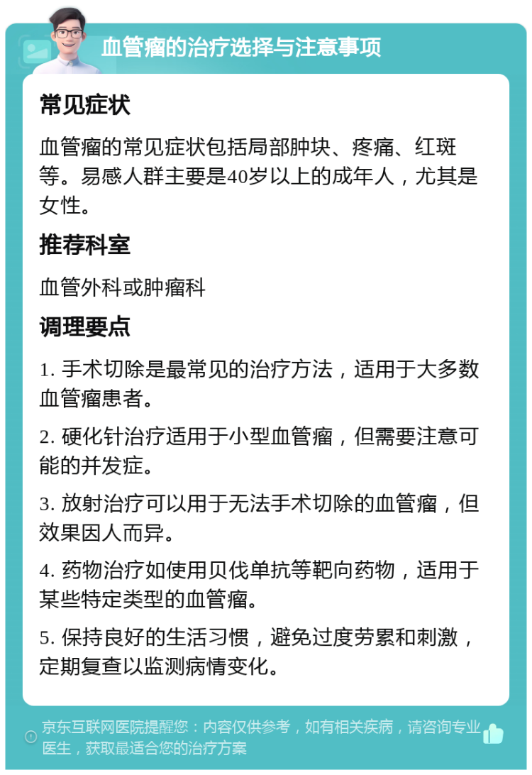 血管瘤的治疗选择与注意事项 常见症状 血管瘤的常见症状包括局部肿块、疼痛、红斑等。易感人群主要是40岁以上的成年人，尤其是女性。 推荐科室 血管外科或肿瘤科 调理要点 1. 手术切除是最常见的治疗方法，适用于大多数血管瘤患者。 2. 硬化针治疗适用于小型血管瘤，但需要注意可能的并发症。 3. 放射治疗可以用于无法手术切除的血管瘤，但效果因人而异。 4. 药物治疗如使用贝伐单抗等靶向药物，适用于某些特定类型的血管瘤。 5. 保持良好的生活习惯，避免过度劳累和刺激，定期复查以监测病情变化。