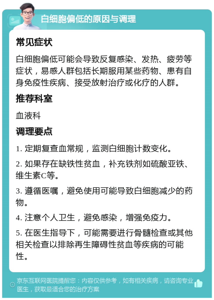 白细胞偏低的原因与调理 常见症状 白细胞偏低可能会导致反复感染、发热、疲劳等症状，易感人群包括长期服用某些药物、患有自身免疫性疾病、接受放射治疗或化疗的人群。 推荐科室 血液科 调理要点 1. 定期复查血常规，监测白细胞计数变化。 2. 如果存在缺铁性贫血，补充铁剂如硫酸亚铁、维生素C等。 3. 遵循医嘱，避免使用可能导致白细胞减少的药物。 4. 注意个人卫生，避免感染，增强免疫力。 5. 在医生指导下，可能需要进行骨髓检查或其他相关检查以排除再生障碍性贫血等疾病的可能性。