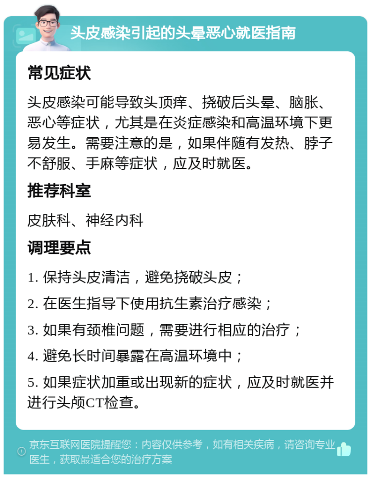 头皮感染引起的头晕恶心就医指南 常见症状 头皮感染可能导致头顶痒、挠破后头晕、脑胀、恶心等症状，尤其是在炎症感染和高温环境下更易发生。需要注意的是，如果伴随有发热、脖子不舒服、手麻等症状，应及时就医。 推荐科室 皮肤科、神经内科 调理要点 1. 保持头皮清洁，避免挠破头皮； 2. 在医生指导下使用抗生素治疗感染； 3. 如果有颈椎问题，需要进行相应的治疗； 4. 避免长时间暴露在高温环境中； 5. 如果症状加重或出现新的症状，应及时就医并进行头颅CT检查。