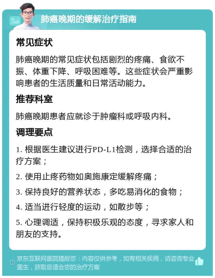 肺癌晚期的缓解治疗指南 常见症状 肺癌晚期的常见症状包括剧烈的疼痛、食欲不振、体重下降、呼吸困难等。这些症状会严重影响患者的生活质量和日常活动能力。 推荐科室 肺癌晚期患者应就诊于肿瘤科或呼吸内科。 调理要点 1. 根据医生建议进行PD-L1检测，选择合适的治疗方案； 2. 使用止疼药物如奥施康定缓解疼痛； 3. 保持良好的营养状态，多吃易消化的食物； 4. 适当进行轻度的运动，如散步等； 5. 心理调适，保持积极乐观的态度，寻求家人和朋友的支持。