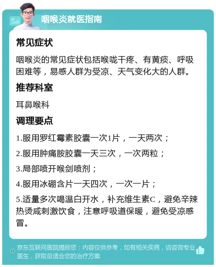 咽喉炎就医指南 常见症状 咽喉炎的常见症状包括喉咙干疼、有黄痰、呼吸困难等，易感人群为受凉、天气变化大的人群。 推荐科室 耳鼻喉科 调理要点 1.服用罗红霉素胶囊一次1片，一天两次； 2.服用肿痛胺胶囊一天三次，一次两粒； 3.局部喷开喉剑喷剂； 4.服用冰硼含片一天四次，一次一片； 5.适量多次喝温白开水，补充维生素C，避免辛辣热烫咸刺激饮食，注意呼吸道保暖，避免受凉感冒。