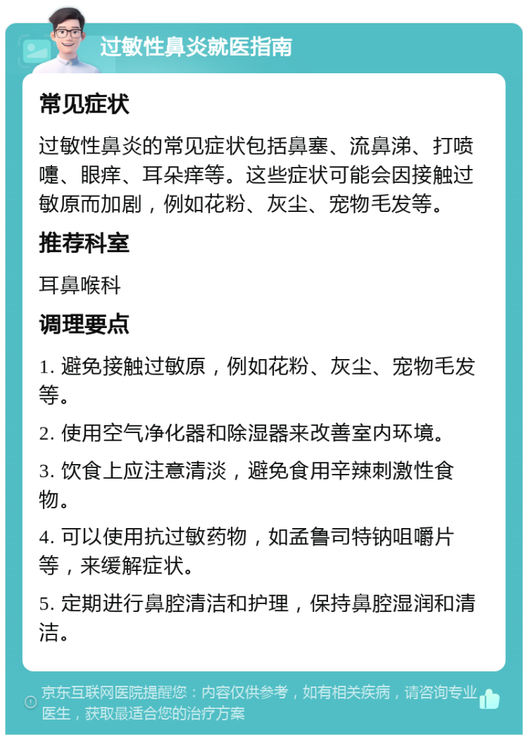 过敏性鼻炎就医指南 常见症状 过敏性鼻炎的常见症状包括鼻塞、流鼻涕、打喷嚏、眼痒、耳朵痒等。这些症状可能会因接触过敏原而加剧，例如花粉、灰尘、宠物毛发等。 推荐科室 耳鼻喉科 调理要点 1. 避免接触过敏原，例如花粉、灰尘、宠物毛发等。 2. 使用空气净化器和除湿器来改善室内环境。 3. 饮食上应注意清淡，避免食用辛辣刺激性食物。 4. 可以使用抗过敏药物，如孟鲁司特钠咀嚼片等，来缓解症状。 5. 定期进行鼻腔清洁和护理，保持鼻腔湿润和清洁。