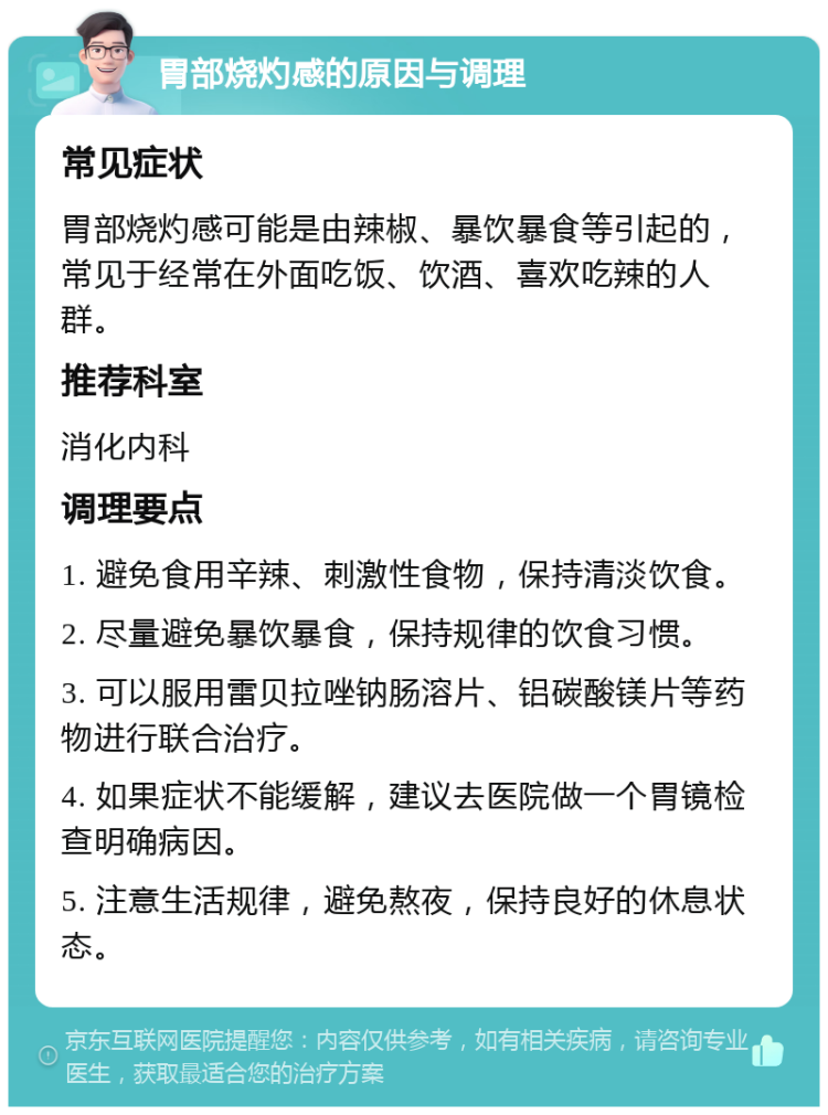 胃部烧灼感的原因与调理 常见症状 胃部烧灼感可能是由辣椒、暴饮暴食等引起的，常见于经常在外面吃饭、饮酒、喜欢吃辣的人群。 推荐科室 消化内科 调理要点 1. 避免食用辛辣、刺激性食物，保持清淡饮食。 2. 尽量避免暴饮暴食，保持规律的饮食习惯。 3. 可以服用雷贝拉唑钠肠溶片、铝碳酸镁片等药物进行联合治疗。 4. 如果症状不能缓解，建议去医院做一个胃镜检查明确病因。 5. 注意生活规律，避免熬夜，保持良好的休息状态。