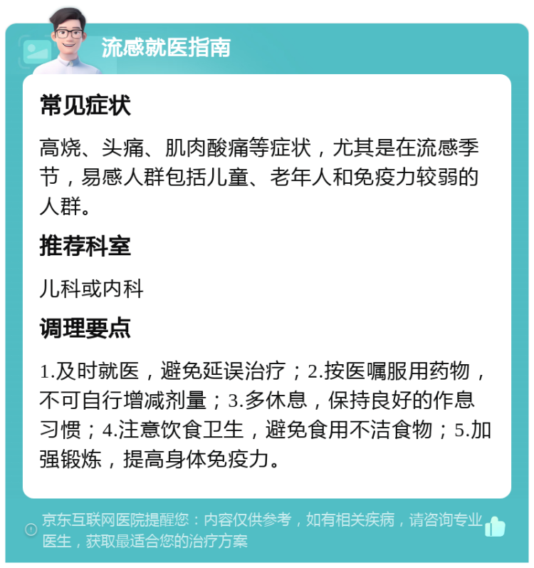 流感就医指南 常见症状 高烧、头痛、肌肉酸痛等症状，尤其是在流感季节，易感人群包括儿童、老年人和免疫力较弱的人群。 推荐科室 儿科或内科 调理要点 1.及时就医，避免延误治疗；2.按医嘱服用药物，不可自行增减剂量；3.多休息，保持良好的作息习惯；4.注意饮食卫生，避免食用不洁食物；5.加强锻炼，提高身体免疫力。