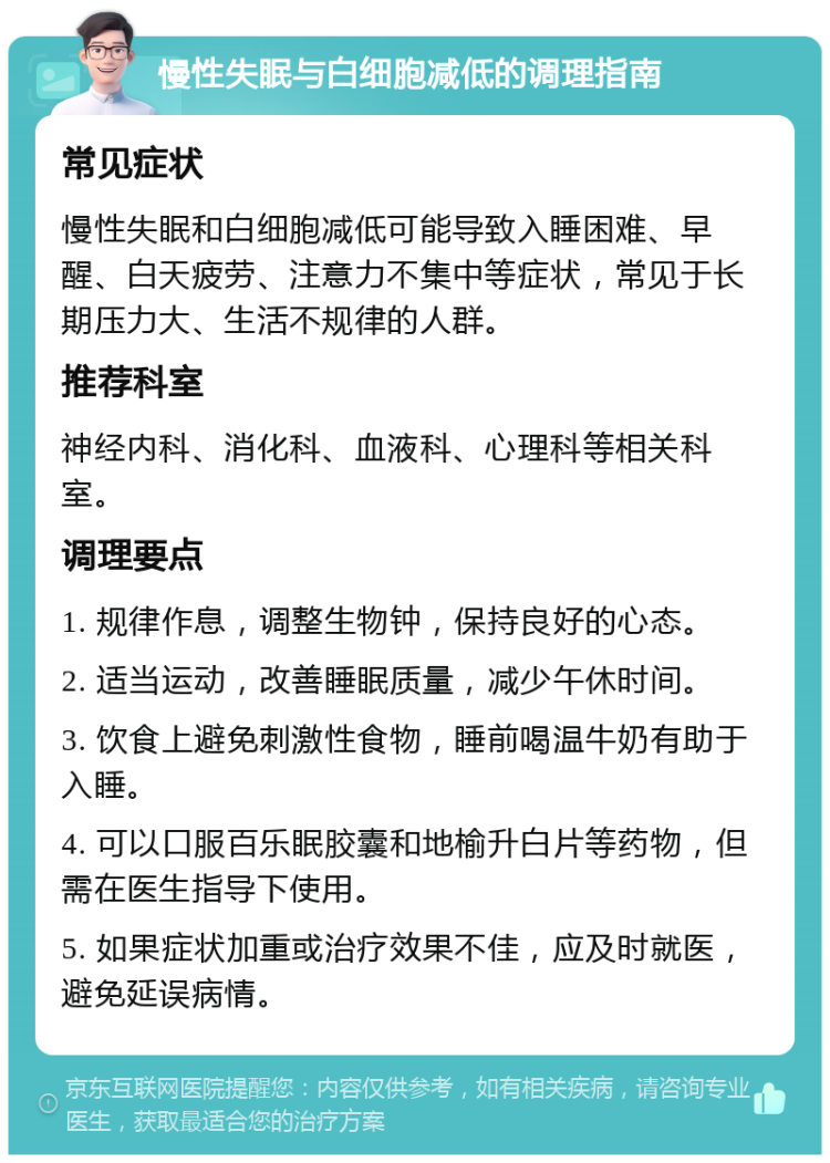 慢性失眠与白细胞减低的调理指南 常见症状 慢性失眠和白细胞减低可能导致入睡困难、早醒、白天疲劳、注意力不集中等症状，常见于长期压力大、生活不规律的人群。 推荐科室 神经内科、消化科、血液科、心理科等相关科室。 调理要点 1. 规律作息，调整生物钟，保持良好的心态。 2. 适当运动，改善睡眠质量，减少午休时间。 3. 饮食上避免刺激性食物，睡前喝温牛奶有助于入睡。 4. 可以口服百乐眠胶囊和地榆升白片等药物，但需在医生指导下使用。 5. 如果症状加重或治疗效果不佳，应及时就医，避免延误病情。