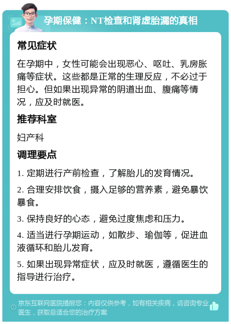 孕期保健：NT检查和肾虚胎漏的真相 常见症状 在孕期中，女性可能会出现恶心、呕吐、乳房胀痛等症状。这些都是正常的生理反应，不必过于担心。但如果出现异常的阴道出血、腹痛等情况，应及时就医。 推荐科室 妇产科 调理要点 1. 定期进行产前检查，了解胎儿的发育情况。 2. 合理安排饮食，摄入足够的营养素，避免暴饮暴食。 3. 保持良好的心态，避免过度焦虑和压力。 4. 适当进行孕期运动，如散步、瑜伽等，促进血液循环和胎儿发育。 5. 如果出现异常症状，应及时就医，遵循医生的指导进行治疗。