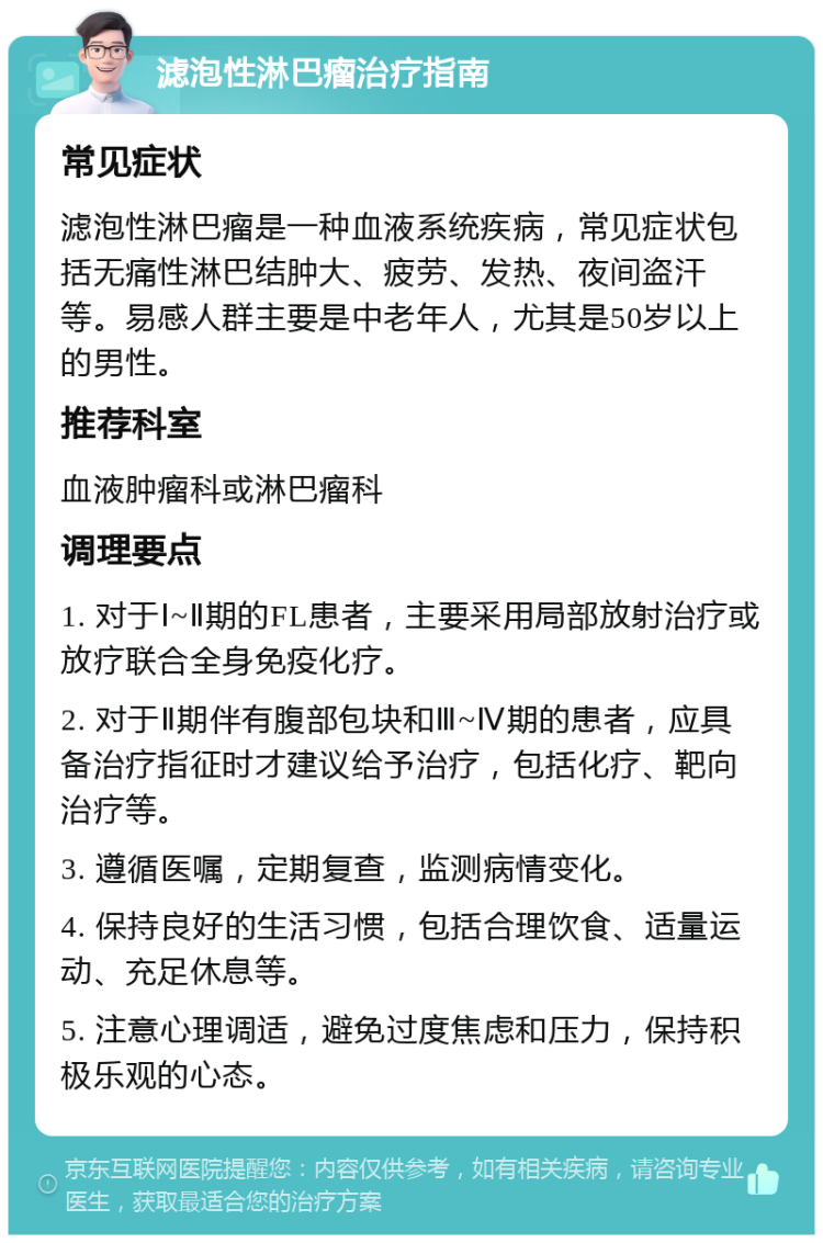 滤泡性淋巴瘤治疗指南 常见症状 滤泡性淋巴瘤是一种血液系统疾病，常见症状包括无痛性淋巴结肿大、疲劳、发热、夜间盗汗等。易感人群主要是中老年人，尤其是50岁以上的男性。 推荐科室 血液肿瘤科或淋巴瘤科 调理要点 1. 对于Ⅰ~Ⅱ期的FL患者，主要采用局部放射治疗或放疗联合全身免疫化疗。 2. 对于Ⅱ期伴有腹部包块和Ⅲ~Ⅳ期的患者，应具备治疗指征时才建议给予治疗，包括化疗、靶向治疗等。 3. 遵循医嘱，定期复查，监测病情变化。 4. 保持良好的生活习惯，包括合理饮食、适量运动、充足休息等。 5. 注意心理调适，避免过度焦虑和压力，保持积极乐观的心态。