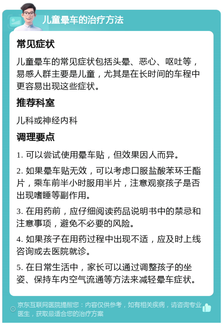 儿童晕车的治疗方法 常见症状 儿童晕车的常见症状包括头晕、恶心、呕吐等，易感人群主要是儿童，尤其是在长时间的车程中更容易出现这些症状。 推荐科室 儿科或神经内科 调理要点 1. 可以尝试使用晕车贴，但效果因人而异。 2. 如果晕车贴无效，可以考虑口服盐酸苯环壬酯片，乘车前半小时服用半片，注意观察孩子是否出现嗜睡等副作用。 3. 在用药前，应仔细阅读药品说明书中的禁忌和注意事项，避免不必要的风险。 4. 如果孩子在用药过程中出现不适，应及时上线咨询或去医院就诊。 5. 在日常生活中，家长可以通过调整孩子的坐姿、保持车内空气流通等方法来减轻晕车症状。