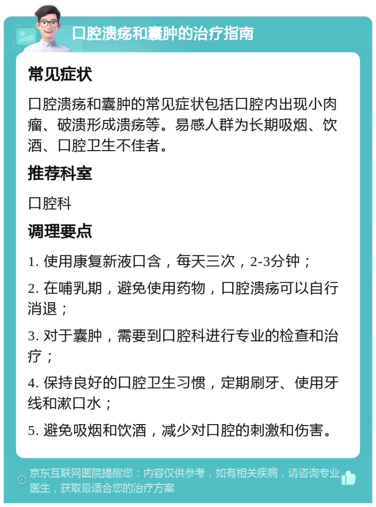 口腔溃疡和囊肿的治疗指南 常见症状 口腔溃疡和囊肿的常见症状包括口腔内出现小肉瘤、破溃形成溃疡等。易感人群为长期吸烟、饮酒、口腔卫生不佳者。 推荐科室 口腔科 调理要点 1. 使用康复新液口含，每天三次，2-3分钟； 2. 在哺乳期，避免使用药物，口腔溃疡可以自行消退； 3. 对于囊肿，需要到口腔科进行专业的检查和治疗； 4. 保持良好的口腔卫生习惯，定期刷牙、使用牙线和漱口水； 5. 避免吸烟和饮酒，减少对口腔的刺激和伤害。