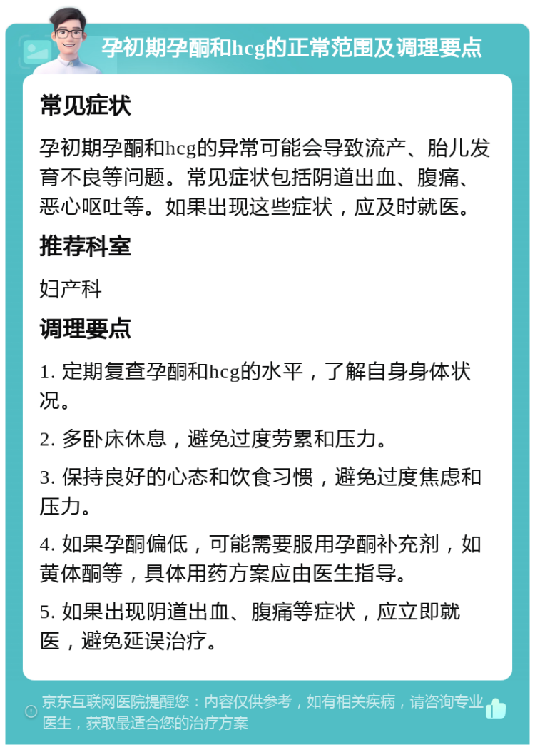 孕初期孕酮和hcg的正常范围及调理要点 常见症状 孕初期孕酮和hcg的异常可能会导致流产、胎儿发育不良等问题。常见症状包括阴道出血、腹痛、恶心呕吐等。如果出现这些症状，应及时就医。 推荐科室 妇产科 调理要点 1. 定期复查孕酮和hcg的水平，了解自身身体状况。 2. 多卧床休息，避免过度劳累和压力。 3. 保持良好的心态和饮食习惯，避免过度焦虑和压力。 4. 如果孕酮偏低，可能需要服用孕酮补充剂，如黄体酮等，具体用药方案应由医生指导。 5. 如果出现阴道出血、腹痛等症状，应立即就医，避免延误治疗。