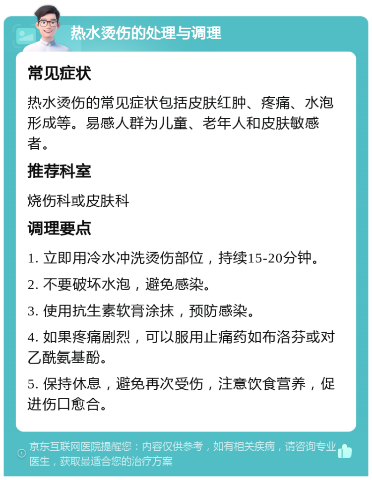 热水烫伤的处理与调理 常见症状 热水烫伤的常见症状包括皮肤红肿、疼痛、水泡形成等。易感人群为儿童、老年人和皮肤敏感者。 推荐科室 烧伤科或皮肤科 调理要点 1. 立即用冷水冲洗烫伤部位，持续15-20分钟。 2. 不要破坏水泡，避免感染。 3. 使用抗生素软膏涂抹，预防感染。 4. 如果疼痛剧烈，可以服用止痛药如布洛芬或对乙酰氨基酚。 5. 保持休息，避免再次受伤，注意饮食营养，促进伤口愈合。