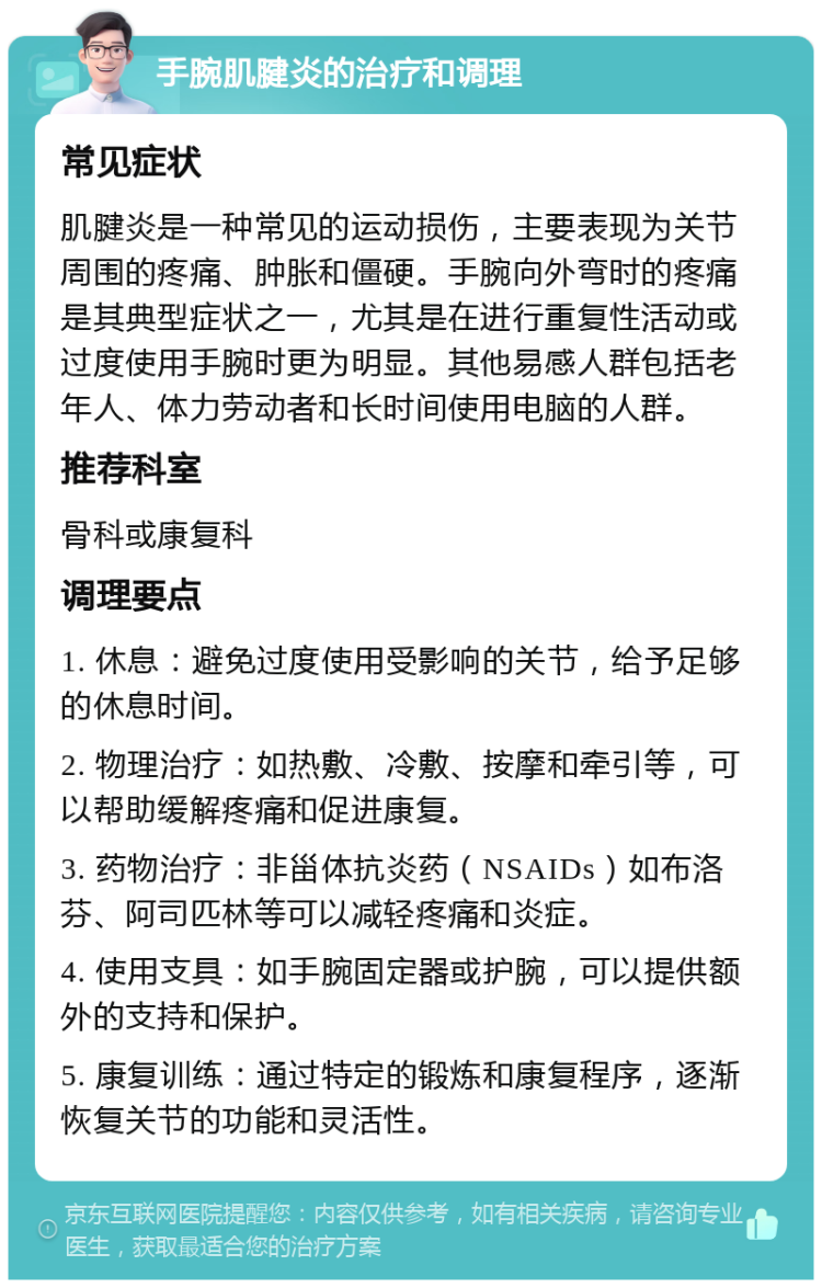 手腕肌腱炎的治疗和调理 常见症状 肌腱炎是一种常见的运动损伤，主要表现为关节周围的疼痛、肿胀和僵硬。手腕向外弯时的疼痛是其典型症状之一，尤其是在进行重复性活动或过度使用手腕时更为明显。其他易感人群包括老年人、体力劳动者和长时间使用电脑的人群。 推荐科室 骨科或康复科 调理要点 1. 休息：避免过度使用受影响的关节，给予足够的休息时间。 2. 物理治疗：如热敷、冷敷、按摩和牵引等，可以帮助缓解疼痛和促进康复。 3. 药物治疗：非甾体抗炎药（NSAIDs）如布洛芬、阿司匹林等可以减轻疼痛和炎症。 4. 使用支具：如手腕固定器或护腕，可以提供额外的支持和保护。 5. 康复训练：通过特定的锻炼和康复程序，逐渐恢复关节的功能和灵活性。