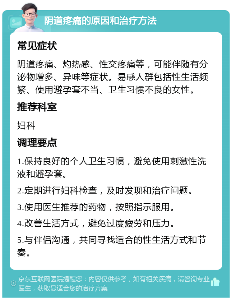 阴道疼痛的原因和治疗方法 常见症状 阴道疼痛、灼热感、性交疼痛等，可能伴随有分泌物增多、异味等症状。易感人群包括性生活频繁、使用避孕套不当、卫生习惯不良的女性。 推荐科室 妇科 调理要点 1.保持良好的个人卫生习惯，避免使用刺激性洗液和避孕套。 2.定期进行妇科检查，及时发现和治疗问题。 3.使用医生推荐的药物，按照指示服用。 4.改善生活方式，避免过度疲劳和压力。 5.与伴侣沟通，共同寻找适合的性生活方式和节奏。