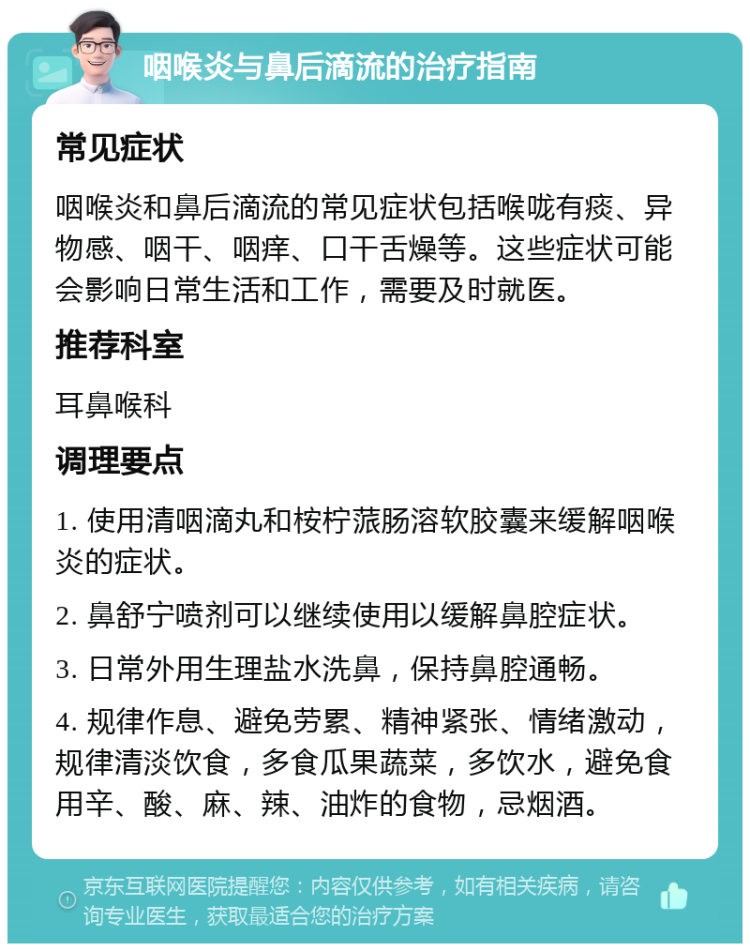 咽喉炎与鼻后滴流的治疗指南 常见症状 咽喉炎和鼻后滴流的常见症状包括喉咙有痰、异物感、咽干、咽痒、口干舌燥等。这些症状可能会影响日常生活和工作，需要及时就医。 推荐科室 耳鼻喉科 调理要点 1. 使用清咽滴丸和桉柠蒎肠溶软胶囊来缓解咽喉炎的症状。 2. 鼻舒宁喷剂可以继续使用以缓解鼻腔症状。 3. 日常外用生理盐水洗鼻，保持鼻腔通畅。 4. 规律作息、避免劳累、精神紧张、情绪激动，规律清淡饮食，多食瓜果蔬菜，多饮水，避免食用辛、酸、麻、辣、油炸的食物，忌烟酒。