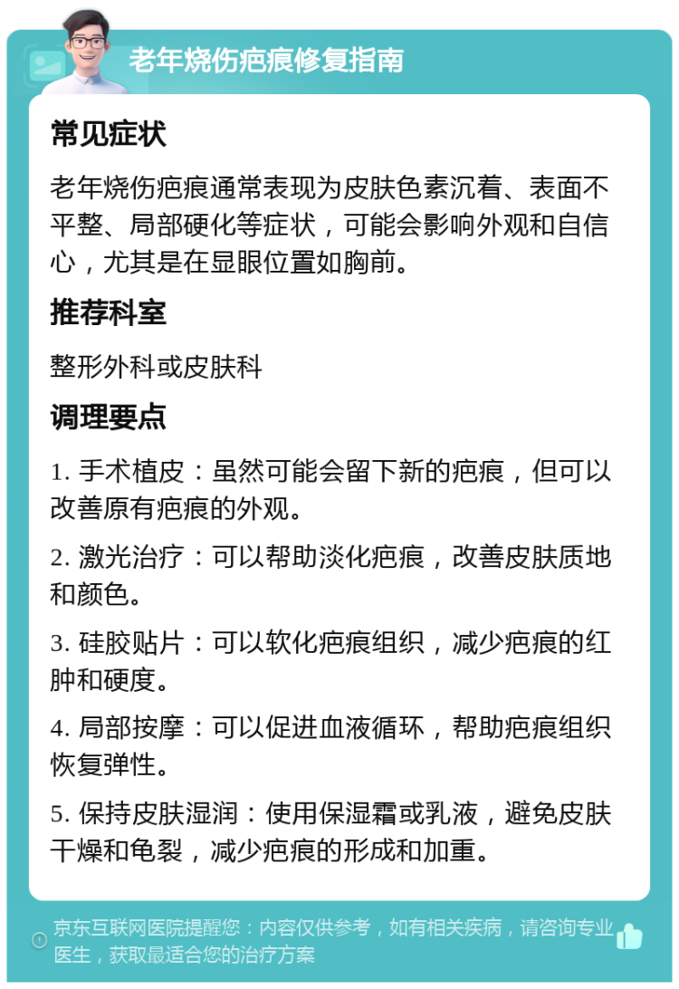 老年烧伤疤痕修复指南 常见症状 老年烧伤疤痕通常表现为皮肤色素沉着、表面不平整、局部硬化等症状，可能会影响外观和自信心，尤其是在显眼位置如胸前。 推荐科室 整形外科或皮肤科 调理要点 1. 手术植皮：虽然可能会留下新的疤痕，但可以改善原有疤痕的外观。 2. 激光治疗：可以帮助淡化疤痕，改善皮肤质地和颜色。 3. 硅胶贴片：可以软化疤痕组织，减少疤痕的红肿和硬度。 4. 局部按摩：可以促进血液循环，帮助疤痕组织恢复弹性。 5. 保持皮肤湿润：使用保湿霜或乳液，避免皮肤干燥和龟裂，减少疤痕的形成和加重。