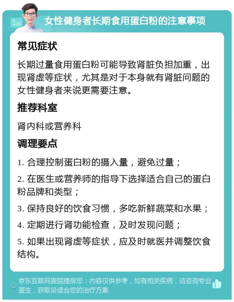 女性健身者长期食用蛋白粉的注意事项 常见症状 长期过量食用蛋白粉可能导致肾脏负担加重，出现肾虚等症状，尤其是对于本身就有肾脏问题的女性健身者来说更需要注意。 推荐科室 肾内科或营养科 调理要点 1. 合理控制蛋白粉的摄入量，避免过量； 2. 在医生或营养师的指导下选择适合自己的蛋白粉品牌和类型； 3. 保持良好的饮食习惯，多吃新鲜蔬菜和水果； 4. 定期进行肾功能检查，及时发现问题； 5. 如果出现肾虚等症状，应及时就医并调整饮食结构。