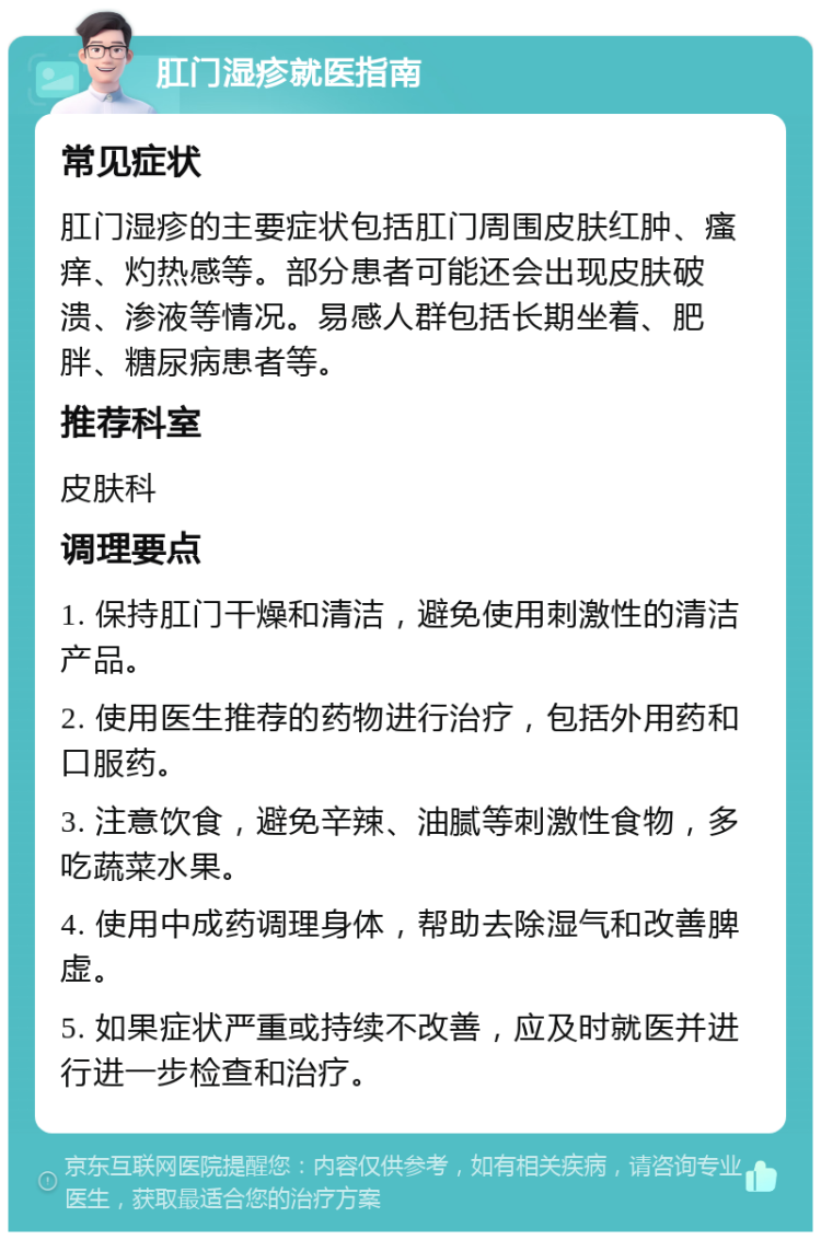 肛门湿疹就医指南 常见症状 肛门湿疹的主要症状包括肛门周围皮肤红肿、瘙痒、灼热感等。部分患者可能还会出现皮肤破溃、渗液等情况。易感人群包括长期坐着、肥胖、糖尿病患者等。 推荐科室 皮肤科 调理要点 1. 保持肛门干燥和清洁，避免使用刺激性的清洁产品。 2. 使用医生推荐的药物进行治疗，包括外用药和口服药。 3. 注意饮食，避免辛辣、油腻等刺激性食物，多吃蔬菜水果。 4. 使用中成药调理身体，帮助去除湿气和改善脾虚。 5. 如果症状严重或持续不改善，应及时就医并进行进一步检查和治疗。