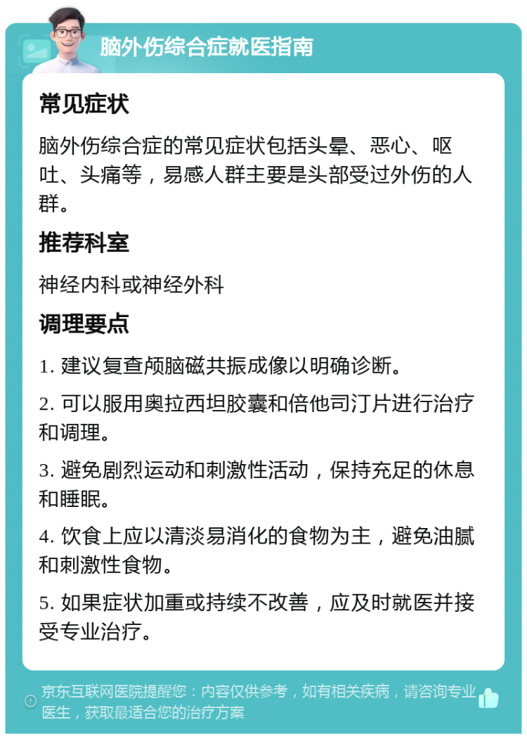 脑外伤综合症就医指南 常见症状 脑外伤综合症的常见症状包括头晕、恶心、呕吐、头痛等，易感人群主要是头部受过外伤的人群。 推荐科室 神经内科或神经外科 调理要点 1. 建议复查颅脑磁共振成像以明确诊断。 2. 可以服用奥拉西坦胶囊和倍他司汀片进行治疗和调理。 3. 避免剧烈运动和刺激性活动，保持充足的休息和睡眠。 4. 饮食上应以清淡易消化的食物为主，避免油腻和刺激性食物。 5. 如果症状加重或持续不改善，应及时就医并接受专业治疗。