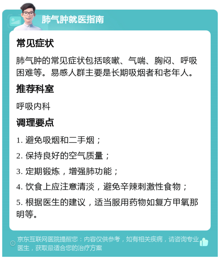 肺气肿就医指南 常见症状 肺气肿的常见症状包括咳嗽、气喘、胸闷、呼吸困难等。易感人群主要是长期吸烟者和老年人。 推荐科室 呼吸内科 调理要点 1. 避免吸烟和二手烟； 2. 保持良好的空气质量； 3. 定期锻炼，增强肺功能； 4. 饮食上应注意清淡，避免辛辣刺激性食物； 5. 根据医生的建议，适当服用药物如复方甲氧那明等。