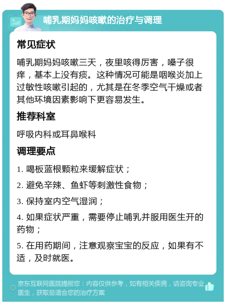 哺乳期妈妈咳嗽的治疗与调理 常见症状 哺乳期妈妈咳嗽三天，夜里咳得厉害，嗓子很痒，基本上没有痰。这种情况可能是咽喉炎加上过敏性咳嗽引起的，尤其是在冬季空气干燥或者其他环境因素影响下更容易发生。 推荐科室 呼吸内科或耳鼻喉科 调理要点 1. 喝板蓝根颗粒来缓解症状； 2. 避免辛辣、鱼虾等刺激性食物； 3. 保持室内空气湿润； 4. 如果症状严重，需要停止哺乳并服用医生开的药物； 5. 在用药期间，注意观察宝宝的反应，如果有不适，及时就医。