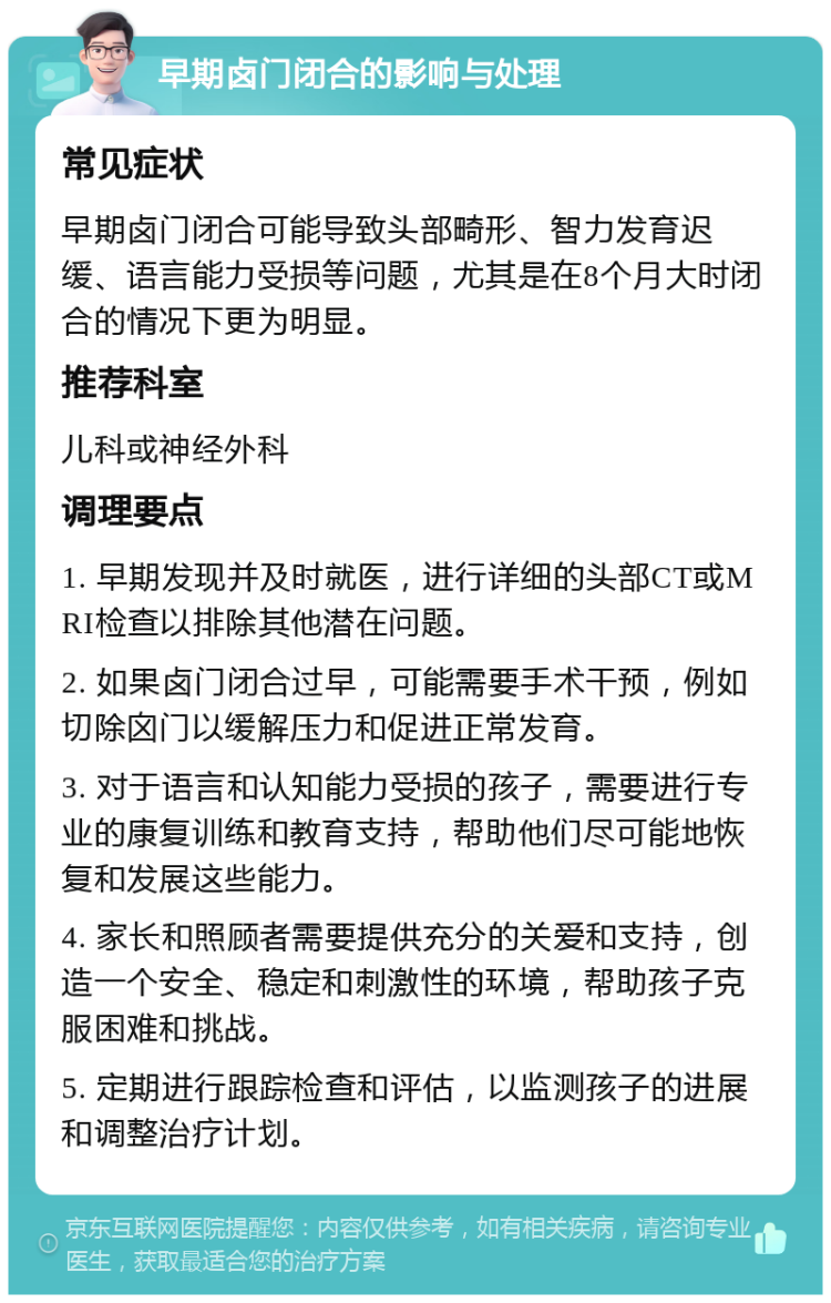 早期卤门闭合的影响与处理 常见症状 早期卤门闭合可能导致头部畸形、智力发育迟缓、语言能力受损等问题，尤其是在8个月大时闭合的情况下更为明显。 推荐科室 儿科或神经外科 调理要点 1. 早期发现并及时就医，进行详细的头部CT或MRI检查以排除其他潜在问题。 2. 如果卤门闭合过早，可能需要手术干预，例如切除囟门以缓解压力和促进正常发育。 3. 对于语言和认知能力受损的孩子，需要进行专业的康复训练和教育支持，帮助他们尽可能地恢复和发展这些能力。 4. 家长和照顾者需要提供充分的关爱和支持，创造一个安全、稳定和刺激性的环境，帮助孩子克服困难和挑战。 5. 定期进行跟踪检查和评估，以监测孩子的进展和调整治疗计划。